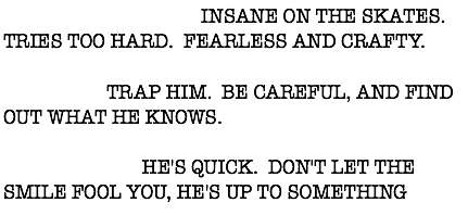 DESCRIPTION: INSANE ON THE SKATES. TRIES TOO HARD. FEARLESS AND CRAFTY. ACTION: TRAP HIM. BE CAREFUL, AND FIND OUT WHAT HE KNOWS. WARNING: HE'S QUICK. DON'T LET THE SMILE FOOL YOU, HE'S UP TO SOMETHING