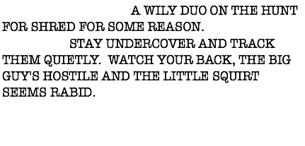DESCRIPTION: A WILY DUO ON THE HUNT FOR SHRED FOR SOME REASON.
ACTION: STAY UNDERCOVER AND TRACK THEM QUIETLY. WATCH YOUR BACK, THE BIG GUY'S HOSTILE AND THE LITTLE SQUIRT SEEMS RABID. 